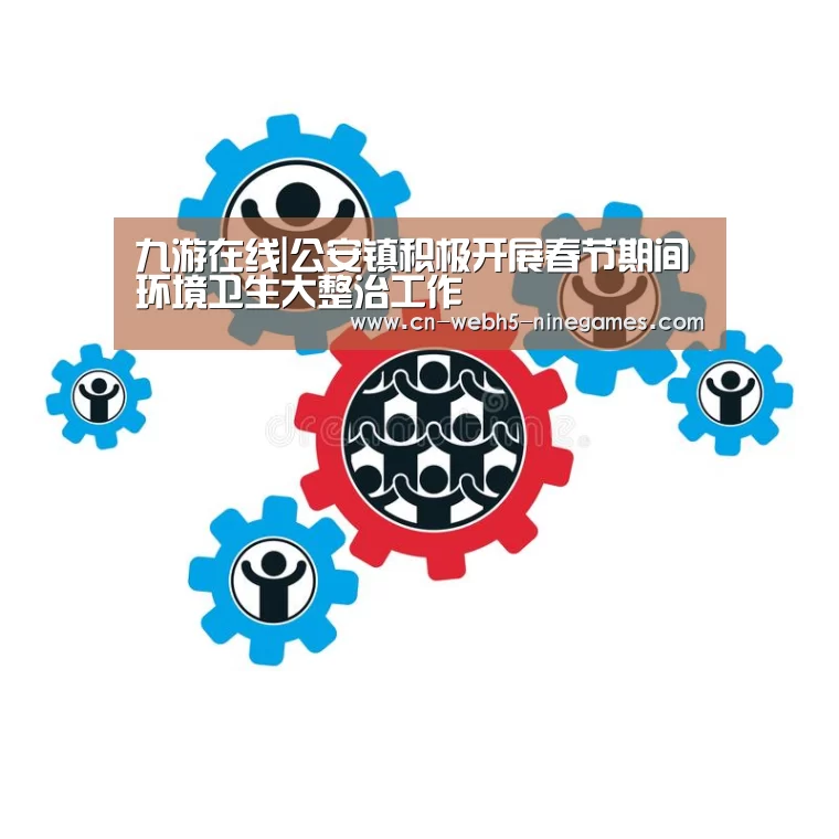 九游在线|公安镇积极开展春节期间环境卫生大整治工作(图2) 九游网页版